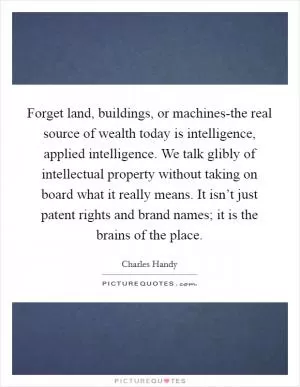 Forget land, buildings, or machines-the real source of wealth today is intelligence, applied intelligence. We talk glibly of intellectual property without taking on board what it really means. It isn’t just patent rights and brand names; it is the brains of the place Picture Quote #1