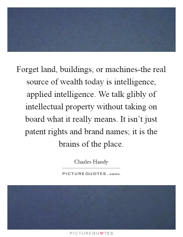 Forget land, buildings, or machines-the real source of wealth today is intelligence, applied intelligence. We talk glibly of intellectual property without taking on board what it really means. It isn't just patent rights and brand names; it is the brains of the place. Picture Quote #1