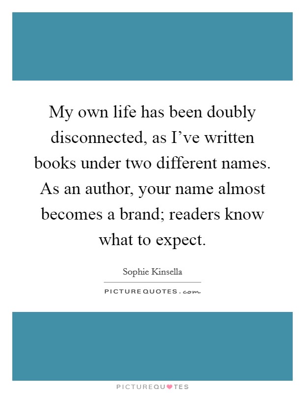 My own life has been doubly disconnected, as I've written books under two different names. As an author, your name almost becomes a brand; readers know what to expect. Picture Quote #1