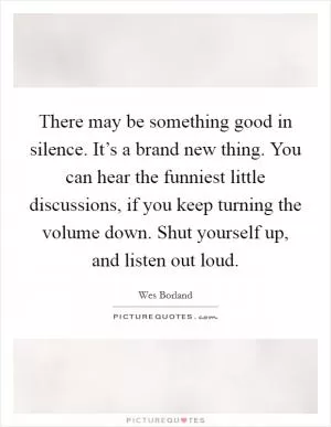 There may be something good in silence. It’s a brand new thing. You can hear the funniest little discussions, if you keep turning the volume down. Shut yourself up, and listen out loud Picture Quote #1
