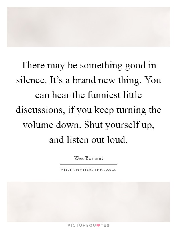 There may be something good in silence. It's a brand new thing. You can hear the funniest little discussions, if you keep turning the volume down. Shut yourself up, and listen out loud. Picture Quote #1