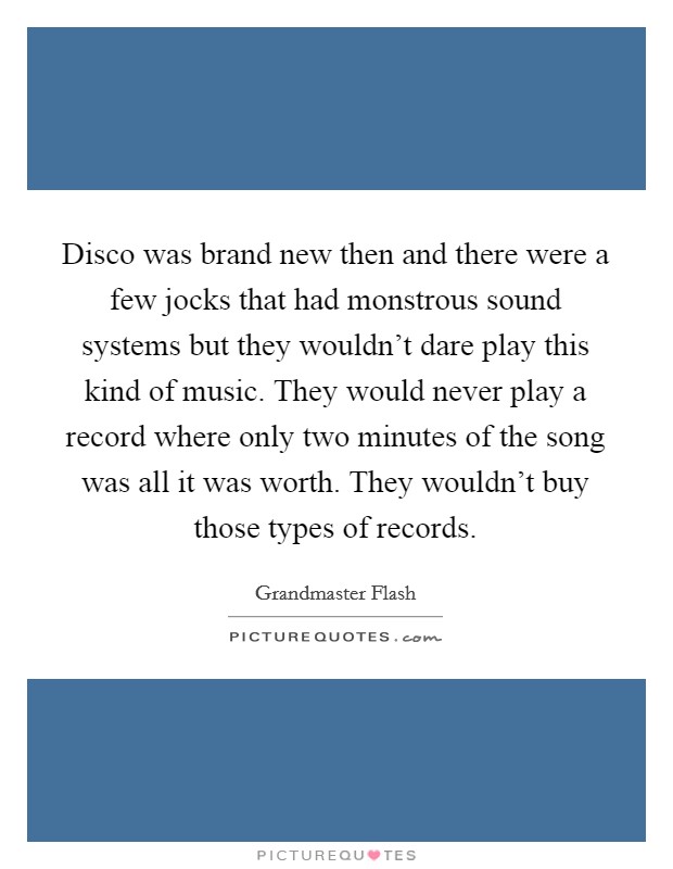 Disco was brand new then and there were a few jocks that had monstrous sound systems but they wouldn't dare play this kind of music. They would never play a record where only two minutes of the song was all it was worth. They wouldn't buy those types of records. Picture Quote #1