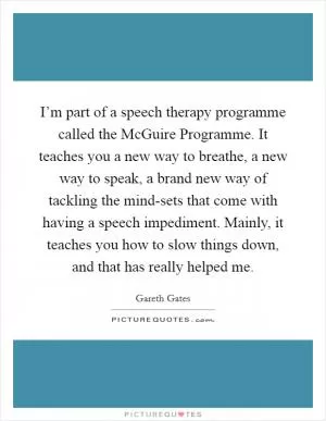 I’m part of a speech therapy programme called the McGuire Programme. It teaches you a new way to breathe, a new way to speak, a brand new way of tackling the mind-sets that come with having a speech impediment. Mainly, it teaches you how to slow things down, and that has really helped me Picture Quote #1
