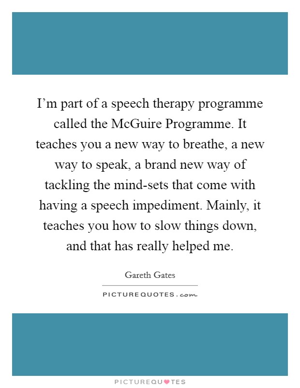 I'm part of a speech therapy programme called the McGuire Programme. It teaches you a new way to breathe, a new way to speak, a brand new way of tackling the mind-sets that come with having a speech impediment. Mainly, it teaches you how to slow things down, and that has really helped me. Picture Quote #1