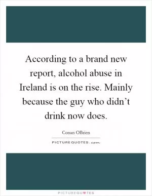 According to a brand new report, alcohol abuse in Ireland is on the rise. Mainly because the guy who didn’t drink now does Picture Quote #1
