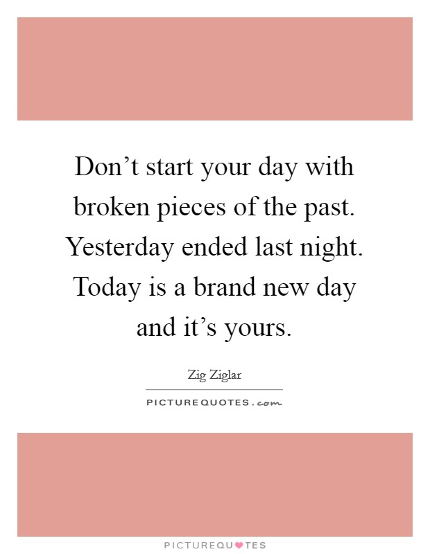 Don't start your day with broken pieces of the past. Yesterday ended last night. Today is a brand new day and it's yours. Picture Quote #1
