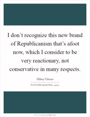 I don’t recognize this new brand of Republicanism that’s afoot now, which I consider to be very reactionary, not conservative in many respects Picture Quote #1