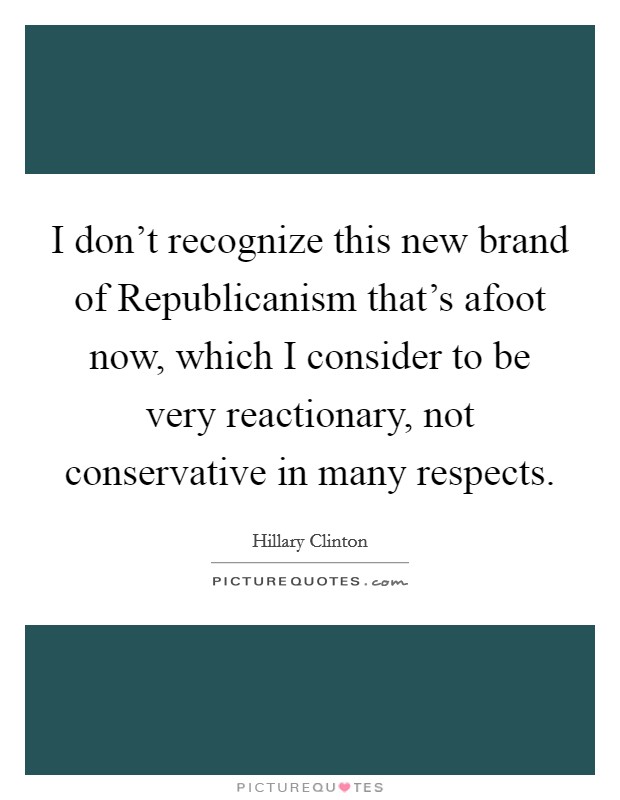 I don't recognize this new brand of Republicanism that's afoot now, which I consider to be very reactionary, not conservative in many respects. Picture Quote #1