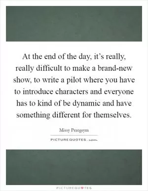 At the end of the day, it’s really, really difficult to make a brand-new show, to write a pilot where you have to introduce characters and everyone has to kind of be dynamic and have something different for themselves Picture Quote #1