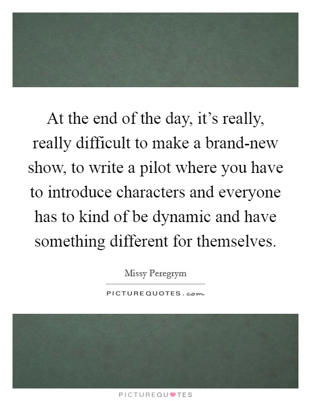 At the end of the day, it's really, really difficult to make a brand-new show, to write a pilot where you have to introduce characters and everyone has to kind of be dynamic and have something different for themselves. Picture Quote #1