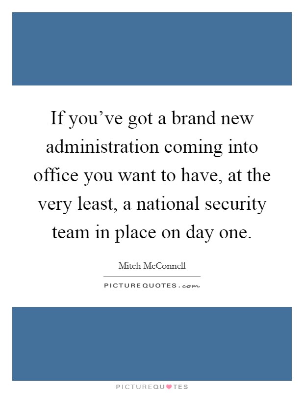 If you've got a brand new administration coming into office you want to have, at the very least, a national security team in place on day one. Picture Quote #1