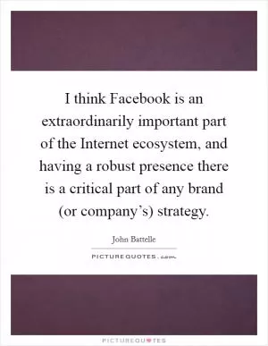 I think Facebook is an extraordinarily important part of the Internet ecosystem, and having a robust presence there is a critical part of any brand (or company’s) strategy Picture Quote #1
