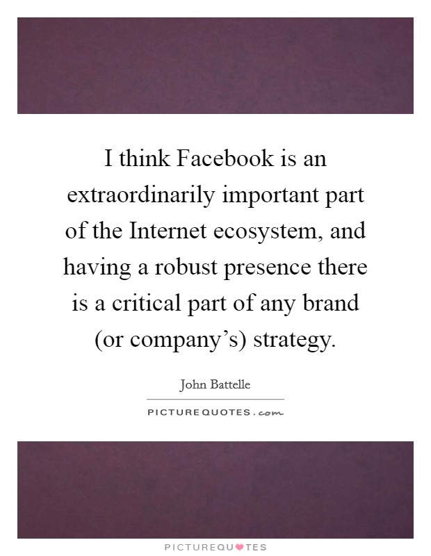 I think Facebook is an extraordinarily important part of the Internet ecosystem, and having a robust presence there is a critical part of any brand (or company's) strategy. Picture Quote #1