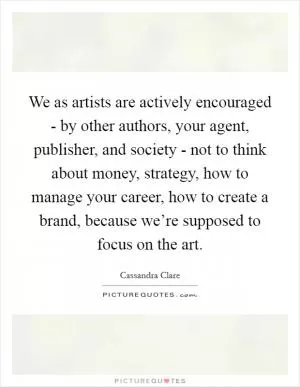 We as artists are actively encouraged - by other authors, your agent, publisher, and society - not to think about money, strategy, how to manage your career, how to create a brand, because we’re supposed to focus on the art Picture Quote #1