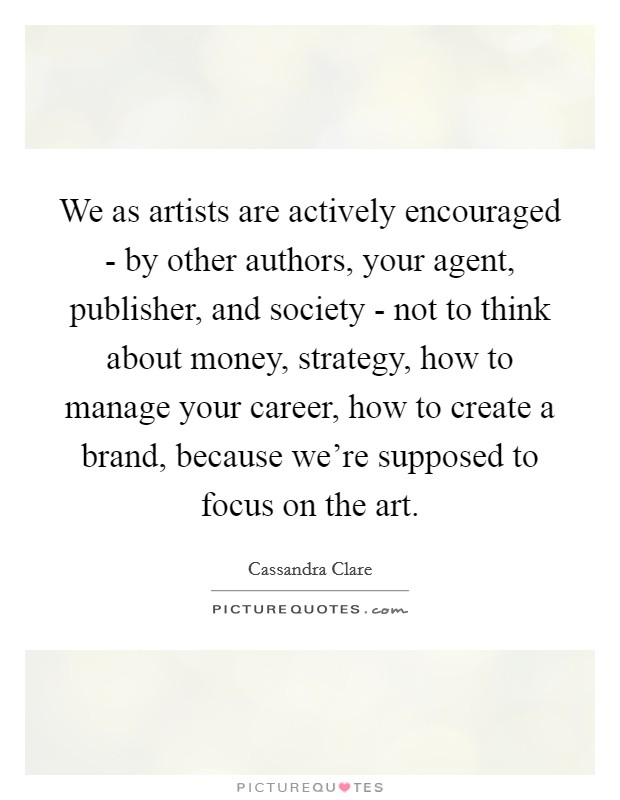 We as artists are actively encouraged - by other authors, your agent, publisher, and society - not to think about money, strategy, how to manage your career, how to create a brand, because we're supposed to focus on the art. Picture Quote #1