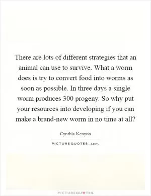 There are lots of different strategies that an animal can use to survive. What a worm does is try to convert food into worms as soon as possible. In three days a single worm produces 300 progeny. So why put your resources into developing if you can make a brand-new worm in no time at all? Picture Quote #1
