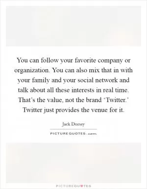 You can follow your favorite company or organization. You can also mix that in with your family and your social network and talk about all these interests in real time. That’s the value, not the brand ‘Twitter.’ Twitter just provides the venue for it Picture Quote #1