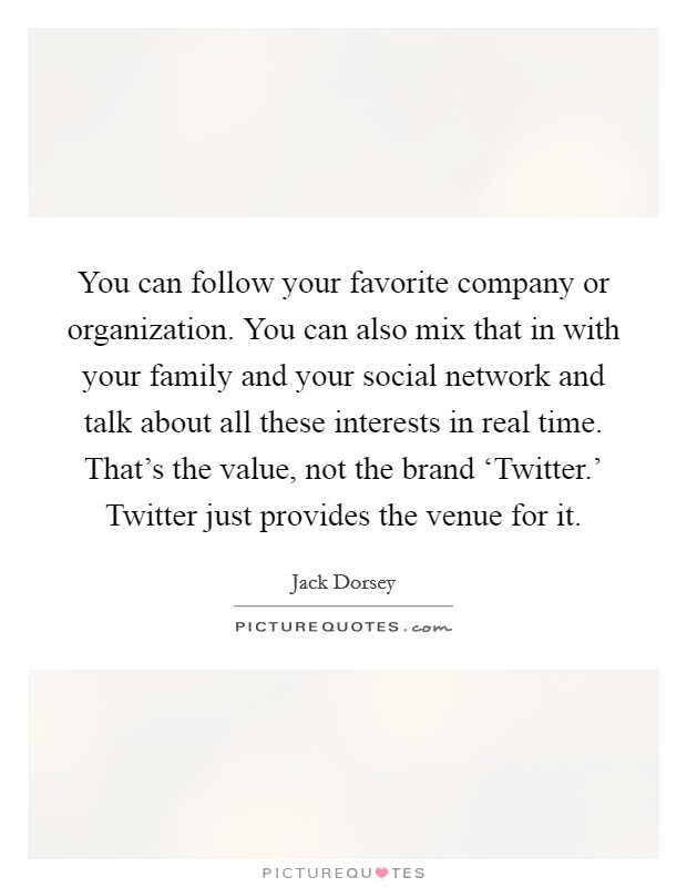 You can follow your favorite company or organization. You can also mix that in with your family and your social network and talk about all these interests in real time. That's the value, not the brand ‘Twitter.' Twitter just provides the venue for it. Picture Quote #1