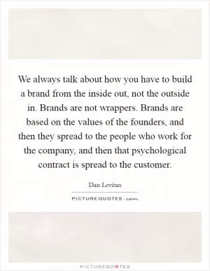 We always talk about how you have to build a brand from the inside out, not the outside in. Brands are not wrappers. Brands are based on the values of the founders, and then they spread to the people who work for the company, and then that psychological contract is spread to the customer Picture Quote #1