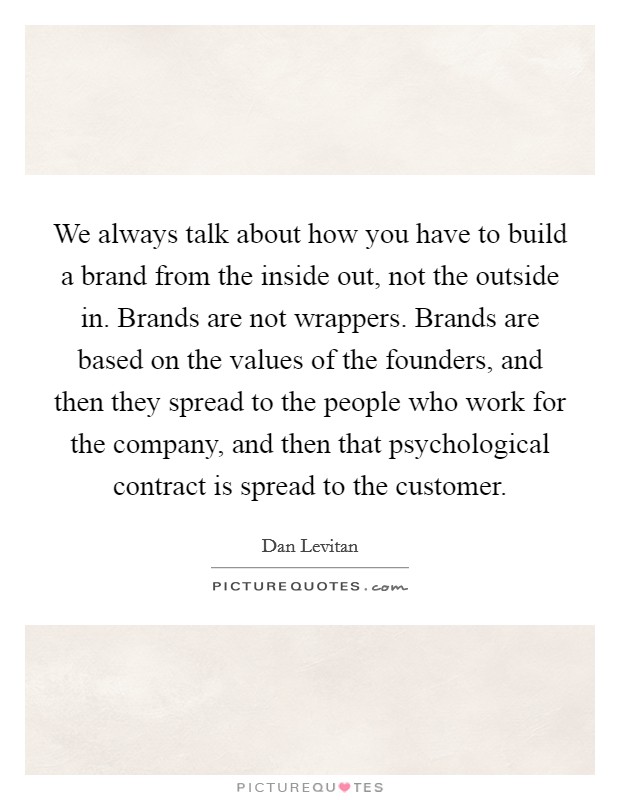 We always talk about how you have to build a brand from the inside out, not the outside in. Brands are not wrappers. Brands are based on the values of the founders, and then they spread to the people who work for the company, and then that psychological contract is spread to the customer. Picture Quote #1