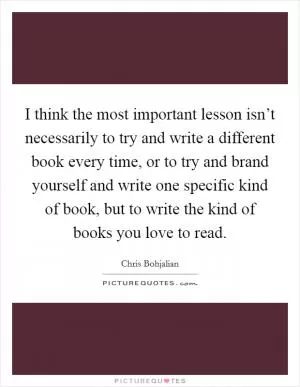 I think the most important lesson isn’t necessarily to try and write a different book every time, or to try and brand yourself and write one specific kind of book, but to write the kind of books you love to read Picture Quote #1
