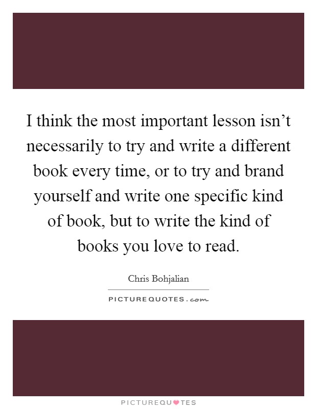I think the most important lesson isn't necessarily to try and write a different book every time, or to try and brand yourself and write one specific kind of book, but to write the kind of books you love to read. Picture Quote #1