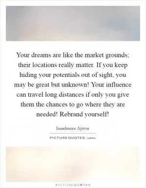 Your dreams are like the market grounds; their locations really matter. If you keep hiding your potentials out of sight, you may be great but unknown! Your influence can travel long distances if only you give them the chances to go where they are needed! Rebrand yourself! Picture Quote #1
