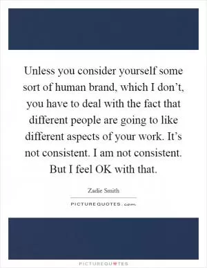 Unless you consider yourself some sort of human brand, which I don’t, you have to deal with the fact that different people are going to like different aspects of your work. It’s not consistent. I am not consistent. But I feel OK with that Picture Quote #1