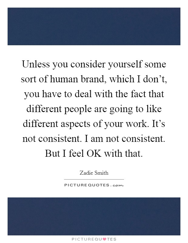 Unless you consider yourself some sort of human brand, which I don't, you have to deal with the fact that different people are going to like different aspects of your work. It's not consistent. I am not consistent. But I feel OK with that. Picture Quote #1