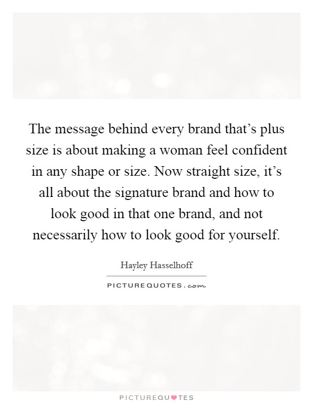 The message behind every brand that's plus size is about making a woman feel confident in any shape or size. Now straight size, it's all about the signature brand and how to look good in that one brand, and not necessarily how to look good for yourself. Picture Quote #1