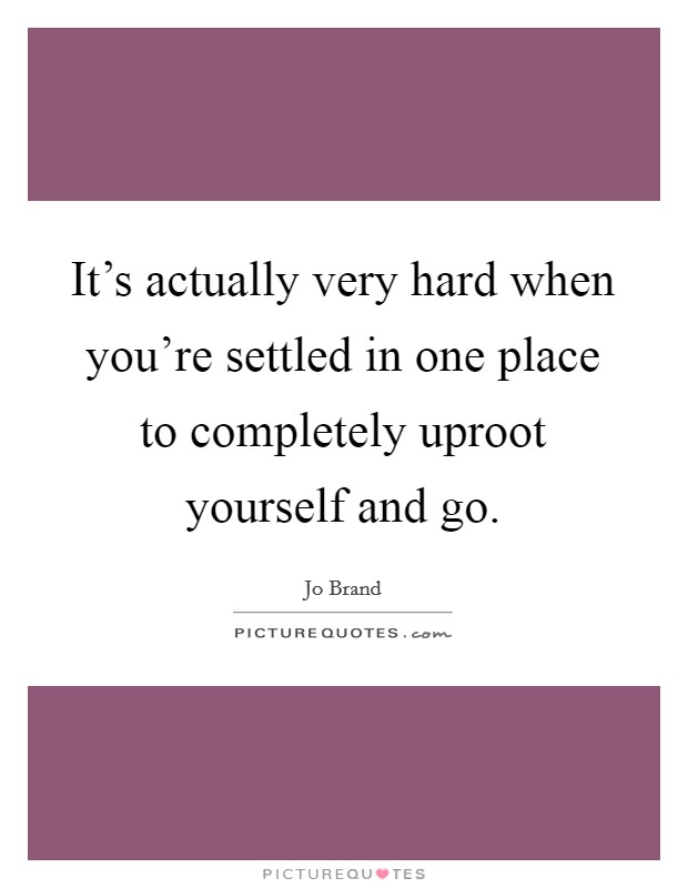 It's actually very hard when you're settled in one place to completely uproot yourself and go. Picture Quote #1