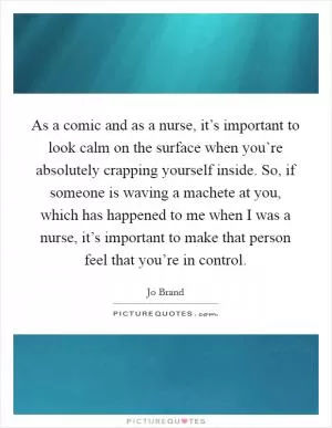 As a comic and as a nurse, it’s important to look calm on the surface when you’re absolutely crapping yourself inside. So, if someone is waving a machete at you, which has happened to me when I was a nurse, it’s important to make that person feel that you’re in control Picture Quote #1