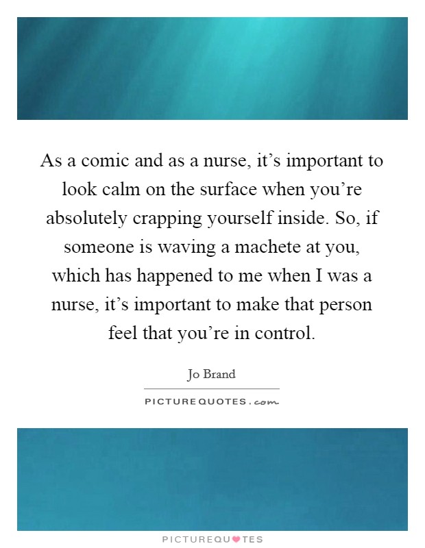 As a comic and as a nurse, it's important to look calm on the surface when you're absolutely crapping yourself inside. So, if someone is waving a machete at you, which has happened to me when I was a nurse, it's important to make that person feel that you're in control. Picture Quote #1
