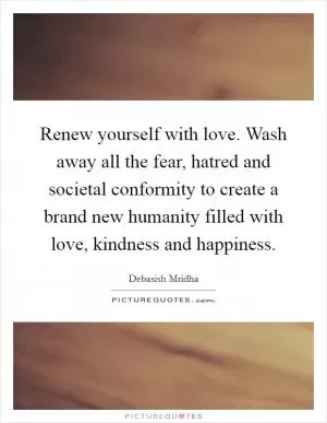 Renew yourself with love. Wash away all the fear, hatred and societal conformity to create a brand new humanity filled with love, kindness and happiness Picture Quote #1