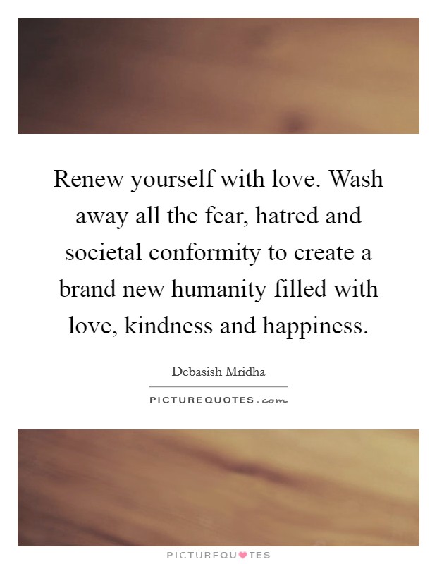 Renew yourself with love. Wash away all the fear, hatred and societal conformity to create a brand new humanity filled with love, kindness and happiness. Picture Quote #1