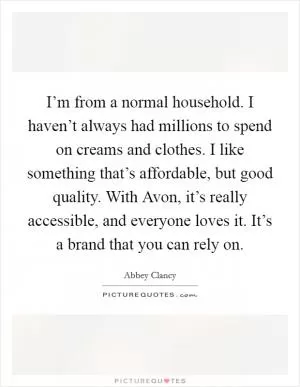 I’m from a normal household. I haven’t always had millions to spend on creams and clothes. I like something that’s affordable, but good quality. With Avon, it’s really accessible, and everyone loves it. It’s a brand that you can rely on Picture Quote #1