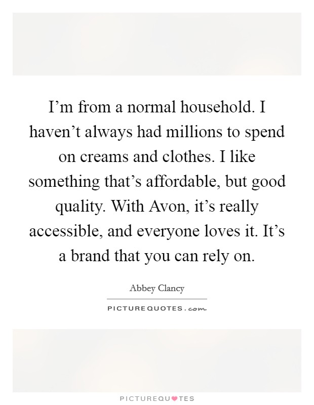 I'm from a normal household. I haven't always had millions to spend on creams and clothes. I like something that's affordable, but good quality. With Avon, it's really accessible, and everyone loves it. It's a brand that you can rely on. Picture Quote #1
