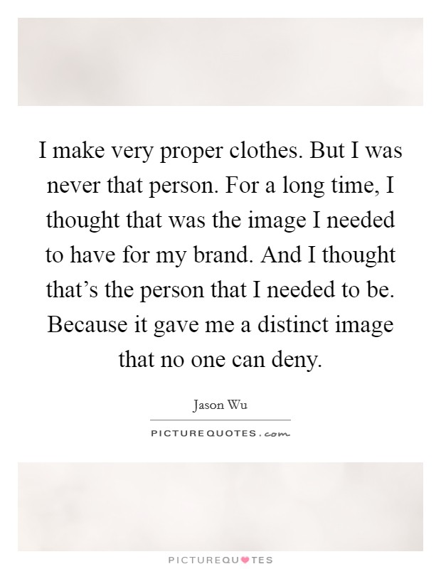 I make very proper clothes. But I was never that person. For a long time, I thought that was the image I needed to have for my brand. And I thought that's the person that I needed to be. Because it gave me a distinct image that no one can deny. Picture Quote #1
