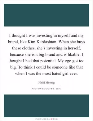 I thought I was investing in myself and my brand, like Kim Kardashian. When she buys these clothes, she’s investing in herself, because she is a big brand and is likable. I thought I had that potential. My ego got too big. To think I could be someone like that when I was the most hated girl ever Picture Quote #1