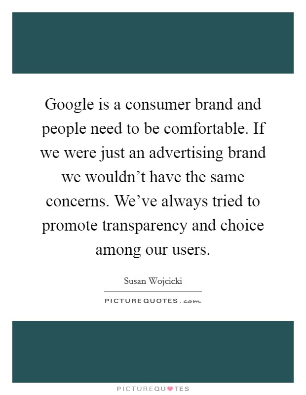 Google is a consumer brand and people need to be comfortable. If we were just an advertising brand we wouldn't have the same concerns. We've always tried to promote transparency and choice among our users. Picture Quote #1