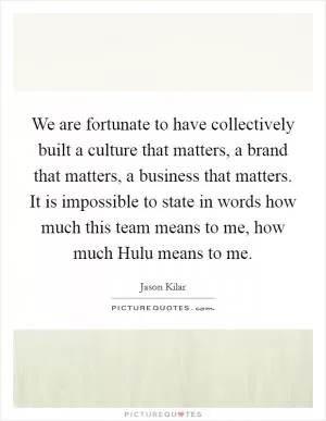 We are fortunate to have collectively built a culture that matters, a brand that matters, a business that matters. It is impossible to state in words how much this team means to me, how much Hulu means to me Picture Quote #1