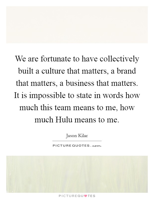 We are fortunate to have collectively built a culture that matters, a brand that matters, a business that matters. It is impossible to state in words how much this team means to me, how much Hulu means to me. Picture Quote #1