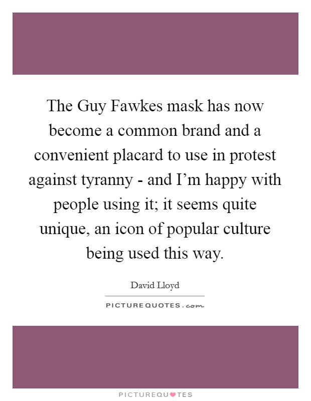 The Guy Fawkes mask has now become a common brand and a convenient placard to use in protest against tyranny - and I'm happy with people using it; it seems quite unique, an icon of popular culture being used this way. Picture Quote #1