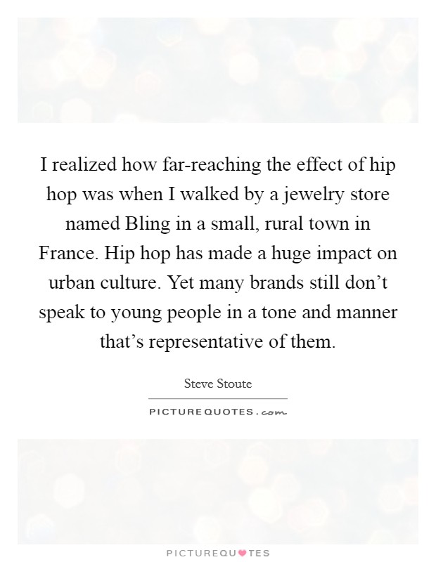 I realized how far-reaching the effect of hip hop was when I walked by a jewelry store named Bling in a small, rural town in France. Hip hop has made a huge impact on urban culture. Yet many brands still don't speak to young people in a tone and manner that's representative of them. Picture Quote #1