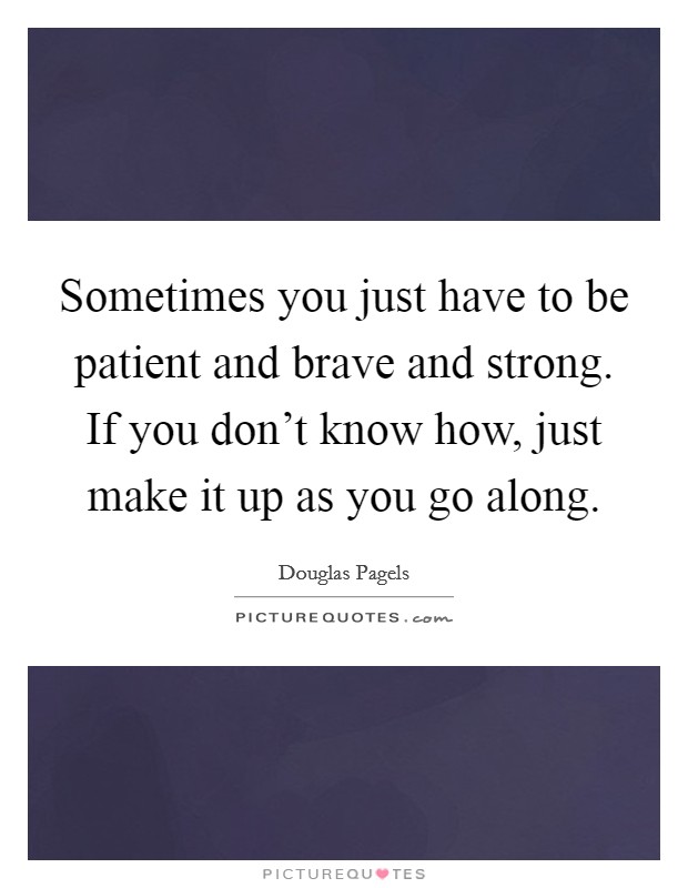 Sometimes you just have to be patient and brave and strong. If you don't know how, just make it up as you go along. Picture Quote #1