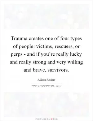 Trauma creates one of four types of people: victims, rescuers, or perps - and if you’re really lucky and really strong and very willing and brave, survivors Picture Quote #1