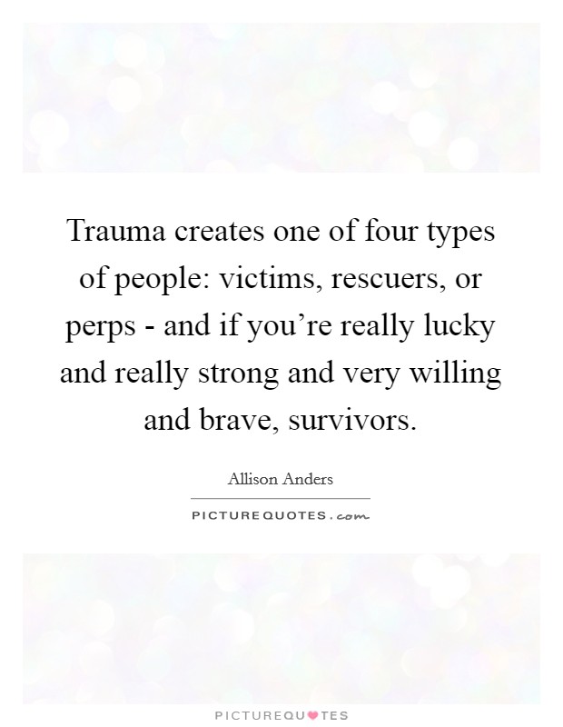 Trauma creates one of four types of people: victims, rescuers, or perps - and if you're really lucky and really strong and very willing and brave, survivors. Picture Quote #1