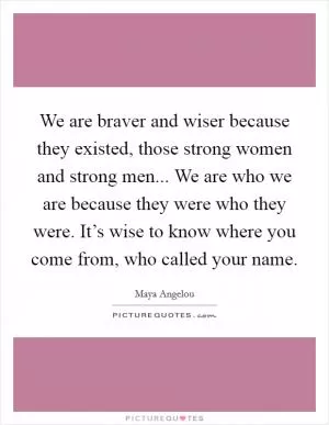 We are braver and wiser because they existed, those strong women and strong men... We are who we are because they were who they were. It’s wise to know where you come from, who called your name Picture Quote #1