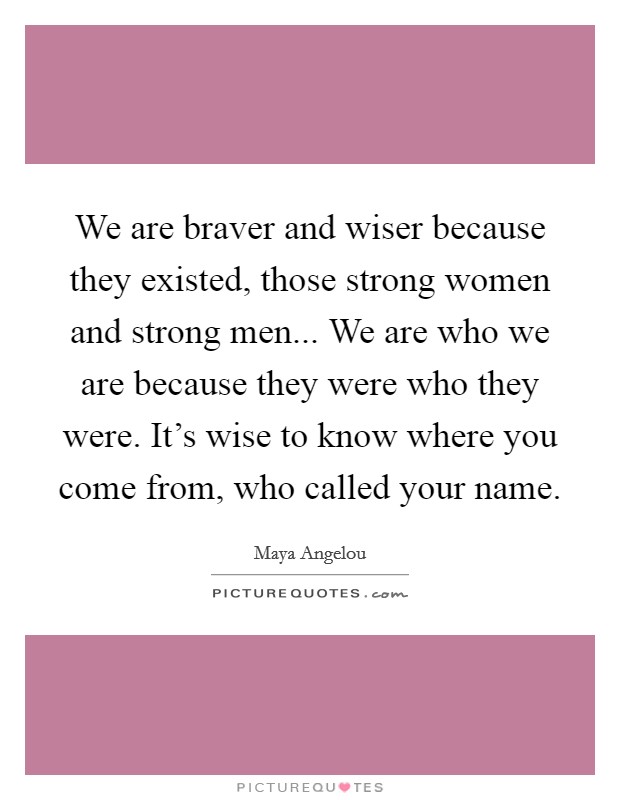 We are braver and wiser because they existed, those strong women and strong men... We are who we are because they were who they were. It's wise to know where you come from, who called your name. Picture Quote #1