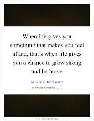 When life gives you something that makes you feel afraid, that’s when life gives you a chance to grow strong and be brave Picture Quote #1